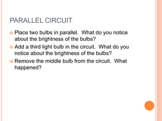 PARALLEL CIRCUIT
 Place two bulbs in parallel. What do you notice
about the brightness of the bulbs?
 Add a third light bulb in the circuit. What do you
notice about the brightness of the bulbs?
 Remove the middle bulb from the circuit. What
happened?
 