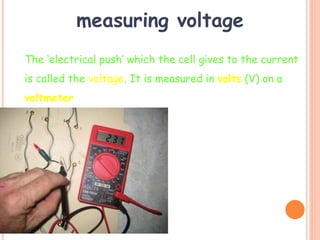 measuring voltage
The ‘electrical push’ which the cell gives to the current
is called the voltage. It is measured in volts (V) on a
voltmeter
V
 
