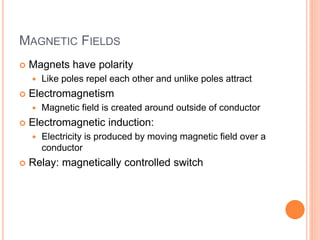 MAGNETIC FIELDS
 Magnets have polarity
 Like poles repel each other and unlike poles attract
 Electromagnetism
 Magnetic field is created around outside of conductor
 Electromagnetic induction:
 Electricity is produced by moving magnetic field over a
conductor
 Relay: magnetically controlled switch
 