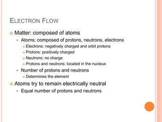 ELECTRON FLOW
 Matter: composed of atoms
 Atoms: composed of protons, neutrons, electrons
 Electrons: negatively charged and orbit protons
 Protons: positively charged
 Neutrons: no charge
 Protons and neutrons: located in the nucleus
 Number of protons and neutrons
 Determines the element
 Atoms try to remain electrically neutral
 Equal number of protons and neutrons
 