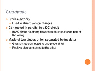 CAPACITORS
 Store electricity
 Used to absorb voltage changes
 Connected in parallel in a DC circuit
 In AC circuit electricity flows through capacitor as part of
the wiring
 Made of two pieces of foil separated by insulator
 Ground side connected to one piece of foil
 Positive side connected to the other
 