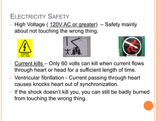 ELECTRICITY SAFETY
• High Voltage ( 120V AC or greater) – Safety mainly
about not touching the wrong thing.
• Current kills – Only 60 volts can kill when current flows
through heart or head for a sufficient length of time.
• Ventricular fibrillation - Current passing through heart
causes knocks heart out of synchronization.
• If the shock doesn’t kill you, you can still be badly burned
from touching the wrong thing.
 