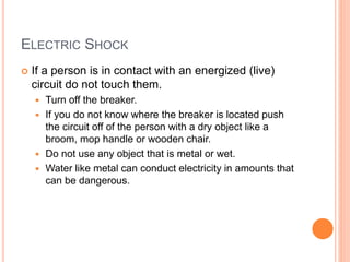 ELECTRIC SHOCK
 If a person is in contact with an energized (live)
circuit do not touch them.
 Turn off the breaker.
 If you do not know where the breaker is located push
the circuit off of the person with a dry object like a
broom, mop handle or wooden chair.
 Do not use any object that is metal or wet.
 Water like metal can conduct electricity in amounts that
can be dangerous.
 