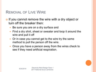 REMOVAL OF LIVE WIRE
 If you cannot remove the wire with a dry object or
turn off the breaker then:
 Be sure you are on a dry surface and
 Find a dry shirt, sheet or sweater and loop it around the
wire and pull it off
 Or in case you cannot get to the wire try the same
method to pull the person off the wire.
 Once you have a person away from the wires check to
see if they need artificial respiration.
8/25/2019
Electricity Merit Badge Class 1
2017 National Scout Jamboree
 