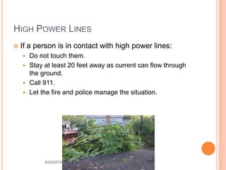 HIGH POWER LINES
 If a person is in contact with high power lines:
 Do not touch them.
 Stay at least 20 feet away as current can flow through
the ground.
 Call 911.
 Let the fire and police manage the situation.
8/25/2019
 