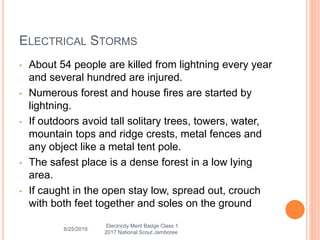 ELECTRICAL STORMS
• About 54 people are killed from lightning every year
and several hundred are injured.
• Numerous forest and house fires are started by
lightning.
• If outdoors avoid tall solitary trees, towers, water,
mountain tops and ridge crests, metal fences and
any object like a metal tent pole.
• The safest place is a dense forest in a low lying
area.
• If caught in the open stay low, spread out, crouch
with both feet together and soles on the ground
8/25/2019
Electricity Merit Badge Class 1
2017 National Scout Jamboree
 