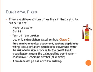 ELECTRICAL FIRES
• They are different from other fires in that trying to
put out a fire:
– Never use water.
– Call 911.
– Turn off main breaker
– Use only extinguishers rated for fires. Class C
fires involve electrical equipment, such as appliances,
wiring, circuit breakers and outlets. Never use water -
the risk of electrical shock is far too great! The C
classification means the extinguishing agent is non-
conductive. Geometric symbol (blue circle)
– If fire does not go out leave the building.
 