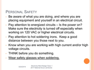 8/25/2019
PERSONAL SAFETY
• Be aware of what you are doing, and where you are
placing equipment and yourself in an electrical circuit.
• Pay attention to energized circuits – Is the power on?
Make sure the electricity is turned off especially when
working on 120 VAC or higher electrical circuits.
• Pay attention to hot soldering irons. Keep a good
distance between you those next to you.
• Know when you are working with high current and/or high
voltage circuits.
• THINK before you do something.
• Wear safety glasses when soldering.
Electricity Merit Badge Class 1
2017 National Scout Jamboree
 