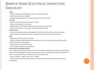 SAMPLE HOME ELECTRICAL INSPECTION
CHECKLIST
• Outlets
• Check for outlets that have loose-fitting plugs, which can overheat and lead to fire.
• Replace any missing or broken wall plates.
• Make sure there are safety covers on all unused outlets that are accessible to children.
• Line Cords
• Make sure cords are in good condition-not frayed or cracked.
• Make sure they are placed out of traffic areas.
• Make sure that cords are not nailed or stapled to the wall, baseboard or to another object.
• Make sure that cords are not under carpets or rugs or any furniture rests on them.
• Extension Cords
• Check to see that extension cords are not overloaded & only be used on a temporary basis, not as permanent wiring.
• Make sure extension cords have safety closures to help protect children from shock hazards and mouth burns.
• Plugs
• Make sure your plugs fit securely into your outlets.
• Make sure no plugs have had the ground pin (the third prong) removed in order to make a three-prong fit a two-conductor
• outlet; this could lead to an electrical shock.
• Never force a plug into an outlet if it doesn't fit.
• Avoid overloading outlets with too many appliances.
• Ground Fault Circuit Interrupters (GFCIs)
• GFCIs can help prevent electrocution. When a GFCI senses current leakage in an electrical circuit, it assumes a ground fault has
• occurred. It then interrupts power fast enough to help prevent serious injury from electrical shock. GFCIs can be installed at the
• outlet, or as a replacement for the circuit breaker for an entire circuit at the fuse box.
• Kitchen Bathrooms Garage Laundry room Outdoors
• Test GFCIs according to the manufacturer's instructions monthly and after major electrical storms to make sure they are
• working properly.
 