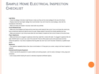 SAMPLE HOME ELECTRICAL INSPECTION
CHECKLIST
• Light Bulbs
• Check the wattage of all bulbs in light fixtures to make sure they are the correct wattage for the size of the fixture.
• Replace bulbs that have higher wattage than recommended; if you don't know the correct wattage, check with the
• manufacturer of the fixture.
• Make sure bulbs are screwed in securely; loose bulbs may overheat.
• Circuit Breakers/Fuses
• Make sure circuit breakers and fuses are the correct size current rating for their circuit. If you do not know the correct size,
• have an electrician identify and label the size to be used. Always replace a fuse with the correctly specified size fuse.
• Make sure everyone in your home knows where the main breaker is located and how to shut of power to the entire house.
• Plug In Appliances
• Make sure there are no plugged-in appliances where they might fall in contact with water. If a plugged-in appliance falls into
• water, NEVER reach in to pull it out—even if it's turned off. First turn off the power source at the panel board and then
• unplug the appliance. If you have an appliance that has gotten wet, don't use it until it has been checked by a qualified repair
• person.
• Appliances
• If an appliance repeatedly blows a fuse, trips a circuit breaker or if it has given you a shock, unplug it and have it repaired or
• replaced.
• Entertainment/Computer Equipment
• Check to see that the equipment is in good condition and working properly. Look for cracks or damage in wiring, plugs and
• connectors.
• Use a surge protector bearing the seal of a nationally recognized certification agency.
 