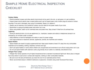 • Outdoor Safety
• Electric-powered mowers and other electric tools should not be used in the rain, on wet grass or in wet conditions.
• Inspect power tools & electric lawn mowers before each use for frayed power cords, broken plugs & cracked or broken
• housings. If any part is damaged, stop using it immediately. Repair it or replace it.
• Always use an extension cord marked for outdoor use and rated for the power needs of your tools.
• Remember to unplug all portable power tools when not in use.
• When using ladders, watch out for overhead wires and power lines. Stay at least 10 feet from all overhead lines.
• Lightning
• During an electrical storm, do not use appliances (i.e., hairdryers, toasters and radios) or telephones (except in an
• emergency); do not take a bath or shower;
• Keep batteries on hand for flashlights and radios in case of a power outage.
• Use surge protectors on electronic devices, appliances, phones, fax machines and modems.
• Space Heaters
• Space heaters are meant to supply supplemental heat. Keep space heaters at least 3 ft. away from any combustible
• materials such as bedding, clothing, draperies, furniture and rugs.
• Don't use space heaters in rooms where children are unsupervised and remember to turn off and unplug when not in use.
• Do not use space heaters with extension cords; plug directly into an outlet on a relatively unburdened circuit.
• Halogen Floor Lamps
• Halogen floor lamps operate at much higher temperatures than a standard incandescent light bulb. Never place a halogen
• floor lamp where it could come in contact with draperies, clothing or other combustible materials.
• Be sure to turn the lamp off whenever you leave the room for an extended period of time.
• Never use torchiere lamps in children's bedrooms or playrooms. Consider using cooler fluorescent floor lamps.
SAMPLE HOME ELECTRICAL INSPECTION
CHECKLIST
8/25/2019
Electricity Merit Badge Class 1
2017 National Scout Jamboree
 
