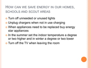 HOW CAN WE SAVE ENERGY IN OUR HOMES,
SCHOOLS AND SCOUT AREAS
 Turn off unneeded or unused lights
 Unplug chargers when not in use charging
 When appliances need to be replaced buy energy
star appliances
 In the summer set the indoor temperature a degree
or two higher and in winter a degree or two lower
 Turn off the TV when leaving the room
 