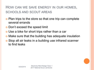 HOW CAN WE SAVE ENERGY IN OUR HOMES,
SCHOOLS AND SCOUT AREAS
 Plan trips to the store so that one trip can complete
several errands
 Don’t exceed the speed limit
 Use a bike for short trips rather than a car
 Make sure that the building has adequate insulation
 Stop all air leaks in a building use infrared scanner
to find leaks
8/25/2019
Electricity Merit Badge Class 1
2017 National Scout Jamboree
 