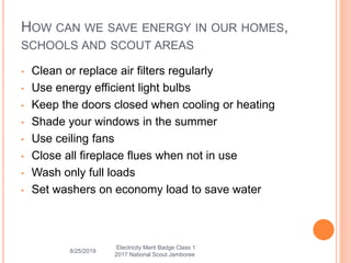 HOW CAN WE SAVE ENERGY IN OUR HOMES,
SCHOOLS AND SCOUT AREAS
• Clean or replace air filters regularly
• Use energy efficient light bulbs
• Keep the doors closed when cooling or heating
• Shade your windows in the summer
• Use ceiling fans
• Close all fireplace flues when not in use
• Wash only full loads
• Set washers on economy load to save water
8/25/2019
Electricity Merit Badge Class 1
2017 National Scout Jamboree
 