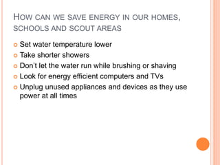 HOW CAN WE SAVE ENERGY IN OUR HOMES,
SCHOOLS AND SCOUT AREAS
 Set water temperature lower
 Take shorter showers
 Don’t let the water run while brushing or shaving
 Look for energy efficient computers and TVs
 Unplug unused appliances and devices as they use
power at all times
 