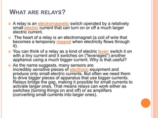 WHAT ARE RELAYS?
 A relay is an electromagnetic switch operated by a relatively
small electric current that can turn on or off a much larger
electric current.
 The heart of a relay is an electromagnet (a coil of wire that
becomes a temporary magnet when electricity flows through
it).
 You can think of a relay as a kind of electric lever: switch it on
with a tiny current and it switches on ("leverages") another
appliance using a much bigger current. Why is that useful?
 As the name suggests, many sensors are
incredibly sensitive pieces of electronic equipment and
produce only small electric currents. But often we need them
to drive bigger pieces of apparatus that use bigger currents.
Relays bridge the gap, making it possible for small currents to
activate larger ones. That means relays can work either as
switches (turning things on and off) or as amplifiers
(converting small currents into larger ones).
 