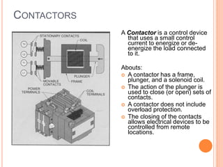 CONTACTORS
A Contactor is a control device
that uses a small control
current to energize or de-
energize the load connected
to it.
Abouts:
 A contactor has a frame,
plunger, and a solenoid coil.
 The action of the plunger is
used to close (or open) sets of
contacts.
 A contactor does not include
overload protection.
 The closing of the contacts
allows electrical devices to be
controlled from remote
locations.
 