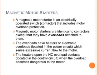 MAGNETIC MOTOR STARTERS
 A magnetic motor starter is an electrically-
operated switch (contactor) that includes motor
overload protection.
 Magnetic motor starters are identical to contactors
except that they have overloads attached to
them.
 The overloads have heaters or electronic
overloads (located in the power circuit) which
sense excessive current flow to the motor.
 The heaters open the NC overload contacts
(located in the control circuit) when the overload
becomes dangerous to the motor.
 