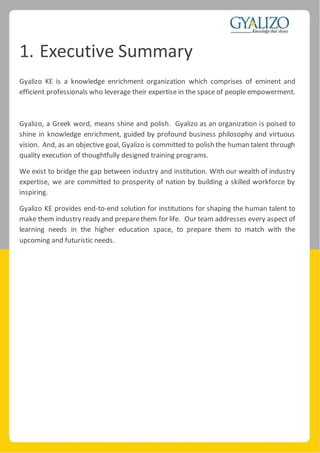 1. Executive Summary
Gyalizo KE is a knowledge enrichment organization which comprises of eminent and
efficient professionals who leverage their expertise in the space of people empowerment.
Gyalizo, a Greek word, means shine and polish. Gyalizo as an organization is poised to
shine in knowledge enrichment, guided by profound business philosophy and virtuous
vision. And, as an objective goal, Gyalizo is committed to polish the human talent through
quality execution of thoughtfully designed training programs.
We exist to bridge the gap between industry and institution. With our wealth of industry
expertise, we are committed to prosperity of nation by building a skilled workforce by
inspiring.
Gyalizo KE provides end-to-end solution for institutions for shaping the human talent to
make them industry ready and preparethem for life. Our team addresses every aspect of
learning needs in the higher education space, to prepare them to match with the
upcoming and futuristic needs.
 