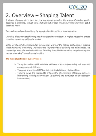 2. Overview – Shaping Talent
A simple charcoal piece over the years being preserved in the womb of mother earth,
becomes a diamond, though raw. But without proper finishing process it doesn’t get it
deserved value.
Even a diamond needs polishing by a professional to get its proper valuation.
Likewise, after yearsof schooling and thereafter time well spent in Higher education, create
a student as a diamond for the nation.
While we thankfully acknowledge the precious work of the college authorities in making
those diamonds, we happily undertake the responsibility of polishing the diamonds to suit
the reallife work place criteria with our Finishing School initiative – thus complimenting the
awesome work of the college authorities.
The main objectives of our services is
 To equip students with requisite skill sets – both employability skill sets and
entrepreneurial skill sets.
 To enable a functional OJT (on-job-training) platform – Internships.
 To bring down the cost and to enhance the effectiveness of training delivery,
by blending learning interventions (e-learning and instructor-led or classroom
intervention).
 