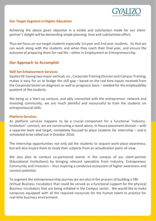 Our Target Segment in Higher Education
Achieving the above given objective in a visible and satisfaction mode for our client-
partner’s delight will be demanding ample planning, time and substantiate effort.
Thus we focus on our target students especially 1styear and 2nd year students. So that we
can work along with the students and when they reach their final year, and ensure the
outcome of preparing them for real life – either in Employment or Entrepreneurship.
Our Approach to Accomplish
Skill Set Enhancement Services
Gyalizo KE having two major verticals viz., CorporateTraining Division and Campus Training,
makes it easy for us to bridge the skill gap – based on the real time inputs received from
the CorporateSector on diagnosis as well as prognosis basis – needed for the employability
quotient of the students.
We being as a Start-up venture, and ably connected with the entrepreneur network and
investing community, we are much plentiful and resourceful to train the students on
entrepreneurial skills.
Platform Services
As platform services happens to be a crucial component for a functional “industry-
institution” connect, we are constructing a stand-alone, in-house placement division – with
a separate team and target, completely focused to place students for internship – and is
scheduled to be rolled out in October 2016.
The internship opportunities not only aid the students to acquire work-place awareness,
but will also inspire them to study their subjects from an actualization point-of-view.
We also plan to conduct co-partnered events in the campus of our client-partner
(Educational Institutions) by bringing relevant specialists from Industry, Entrepreneur
Community and Investors – thus inspiring a conducive ecosystem of higher awareness and
connect potential.
To augment the entrepreneurship journey we are also in the process of building a VBI
(Virtual Business Incubator) that could be served as a functional support for the physical
Business Incubators that are being initiated in the Campus sector. We would like to make
campuses equipped with all the required resources for the human talent to practice for
real-time business environment.
 