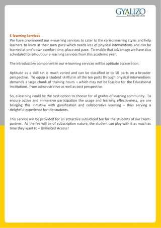 E-learning Services
We have provisioned our e-learning services to cater to the varied learning styles and help
learners to learn at their own pace which needs less of physical interventions and can be
learned at one’s own comfort time, place and pace. To enable that advantage we have also
scheduled to roll out our e-learning services from this academic year.
The introductory component in our e-learning services will be aptitude acceleration.
Aptitude as a skill set is much varied and can be classified in to 10 parts on a broader
perspective. To equip a student skillful in all the ten parts through physical interventions
demands a large chunk of training hours – which may not be feasible for the Educational
Institutions, from administrative as well as cost perspective.
So, e-learning could be the best option to choose for all grades of learning community. To
ensure active and immersive participation the usage and learning effectiveness, we are
bringing this initiative with gamification and collaborative learning – thus serving a
delightful experience for the students.
This service will be provided for an attractive subsidized fee for the students of our client-
partner. As the fee will be of subscription nature, the student can play with it as much as
time they want to – Unlimited Access!
 