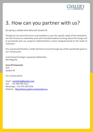 3. How can you partner with us?
By signing a collaborative MoU with Gyalizo KE.
Though we can revisit the terms and conditions as per the specific needs of the institutions,
we look forward to selectively work with intended audience to bring about the change and
to proactively plan our program implementation custom designed based on the needs of
institution.
Any queries/clarifications, kindly feel free to revert through any of the coordinates given in
our contact point.
Look forward to begin a growing relationship,
Best Regards,
Arun M Viswanath
CEO
Gyalizo KE
Our contact points
Email – marketing@gyalizo.com
H/P - +91 909 490 7615
WhatsApp - +91 979 100 4236
Website - http://www.gyalizo.com/contact-us
 