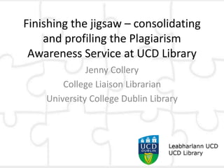 Finishing the jigsaw – consolidating
and profiling the Plagiarism
Awareness Service at UCD Library
Jenny Collery
College Liaison Librarian
University College Dublin Library
 