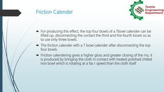 Friction Calender
 For producing this effect, the top four bowls of a 7bowl calender can be
lifted up, disconnecting the contact the third and the fourth bowls so as
to use only three bowls.
 The friction calender with a 7 bowl calender after disconnecting the top
four bowls.
 Friction calendering gives a higher gloss and greater closing of the rns, it
is produced by bringing the cloth in contact with heated polished chilled
iron bowl which is rotating at a fas r speed than the cloth itself.
 