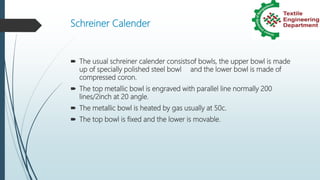 Schreiner Calender
 The usual schreiner calender consistsof bowls, the upper bowl is made
up of specially polished steel bowl and the lower bowl is made of
compressed coron.
 The top metallic bowl is engraved with parallel line normally 200
lines/2inch at 20 angle.
 The metallic bowl is heated by gas usually at 50c.
 The top bowl is fixed and the lower is movable.
 