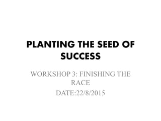 PLANTING THE SEED OF
SUCCESS
WORKSHOP 3: FINISHING THE
RACE
DATE:22/8/2015
 