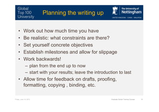 Friday, June 14, 2013 Graduate School Training Courses 10
Planning the writing up
• Work out how much time you have
• Be realistic: what constraints are there?
• Set yourself concrete objectives
• Establish milestones and allow for slippage
• Work backwards!
– plan from the end up to now
– start with your results; leave the introduction to last
• Allow time for feedback on drafts, proofing,
formatting, copying , binding, etc.
 
