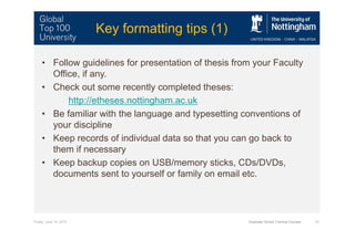 Friday, June 14, 2013 Graduate School Training Courses 13
Key formatting tips (1)
• Follow guidelines for presentation of thesis from your Faculty
Office, if any.
• Check out some recently completed theses:
http://etheses.nottingham.ac.uk
• Be familiar with the language and typesetting conventions of
your discipline
• Keep records of individual data so that you can go back to
them if necessary
• Keep backup copies on USB/memory sticks, CDs/DVDs,
documents sent to yourself or family on email etc.
 