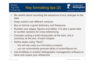 Friday, June 14, 2013 Graduate School Training Courses 14
Key formatting tips (2)
• Be careful about recording the sequence of any changes to the
data
• Keep control over different versions
• Buy or borrow a good dictionary and thesaurus
• Number your pages, figures and tables. It is also a good idea
to number sections for cross-referencing
• Consider putting a brief introduction at the start, and a
summary at the end, of each chapter
• Define styles using “Word”:
– this will help make your formatting consistent
– you can automatically generate tables of content/figures etc.
• Use EndNote or another bibliographic management software to
store and output your references
 