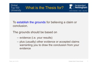 Friday, June 14, 2013 Graduate School Training Courses 7
What is the Thesis for?
To establish the grounds for believing a claim or
conclusion.
The grounds should be based on
– evidence (i.e. your results)
– plus (usually) other evidence or accepted claims
warranting you to draw the conclusion from your
evidence
 