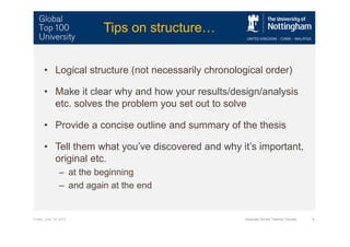 Friday, June 14, 2013 Graduate School Training Courses 9
Tips on structure…
• Logical structure (not necessarily chronological order)
• Make it clear why and how your results/design/analysis
etc. solves the problem you set out to solve
• Provide a concise outline and summary of the thesis
• Tell them what you’ve discovered and why it’s important,
original etc.
– at the beginning
– and again at the end
 