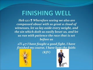 Heb 12:1 ¶ Wherefore seeing we also are compassed about with so great a cloud of witnesses, let us lay aside every weight, and the sin which doth so easily beset us, and let us run with patience the race that is set before us 2Ti 4:7 I have fought a good fight, I have finished my course, I have kept the faith: (KJV) 