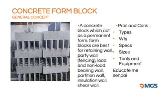 •A concrete
block which act
as a permanent
form. form
blocks are best
for retaining wall,
party wall
(fencing), load
and non-load
bearing wall,
partition wall,
insulation wall,
shear wall.
•Pros and Cons
• Types
• Wts
• Specs
• Sizes
• Tools and
Equipment
Educate me
senpai
CONCRETE FORM BLOCK
GENERAL CONCEPT
 
