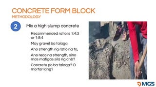 CONCRETE FORM BLOCK
METHODOLOGY
Mix a high slump concrete
2
Recommended ratio is 1:4:3
or 1:5:4
May gravel ba talaga
Ano strength ng ratio na to,
Ano reco na strength, sino
mas matigas sila ng chb?
Concrete po ba talaga? O
mortar lang?
 