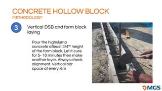 Vertical DSB and form block
laying
3
Pour the highslump
concrete atleast 3/4th height
of the form block. Let it cure
for 5- 10 minutes then make
another layer. Always check
alignment. Vertical bar
space at every .6m
CONCRETE HOLLOW BLOCK
METHODOLOGY
 