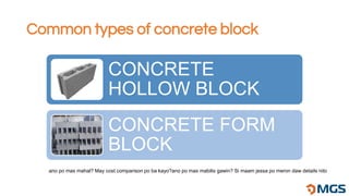 Common types of concrete block
CONCRETE
HOLLOW BLOCK
CONCRETE FORM
BLOCK
ano po mas mahal? May cost comparison po ba kayo?ano po mas mabilis gawin? Si maam jessa po meron daw details nito
 