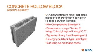 •A hollow concrete block is a block
made of concrete that has hollow
spaces between its walls.
•Min Compressive Strength?
•Dimensions -pag 4” ba eh 4”
talaga? San ginagamit yung 5”, 6”
•Types (ordinary, load bearing etc)
•Laying type (stack type, split type)
•Yan lang po ba shape nyan?
CONCRETE HOLLOW BLOCK
GENERAL CONCEPT
 