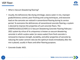 VDF Floor:
• What is Vaccum Dewatering flooring?
• Usually, the deficiencies like drying shrinkage, excess water in mix, improper
grade/thickness control, poor finishing and curing techniques, and excessive
load on the concrete are noticed in conventional flooring during its service
period. To overcome the deficiencies of conventional concrete flooring, a system
is devised to improve the properties of such concrete floors. The
CAMTECH/2021/C/VDF/1.0 2 Vacuum Dewatering Concrete Flooring February -
2021 system by virtue of its uniqueness is known as vacuum dewatering
concrete in which surplus water (or excess water) from fresh concrete is
removed to improve strength, durability, and other properties of concrete by
reducing the water-cement ratio (to the optimum level) immediately after the
mix is placed, usually in floors and other flooring purposes.
• Concrete Grade: M25.
14
 