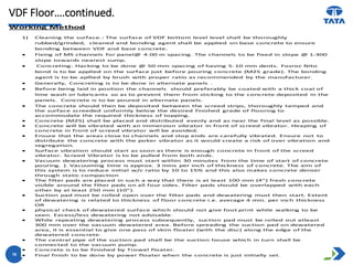 VDF Floor….continued.
16
Working Method
1) Cleaning the surface.: The surface of VDF bottom level level shall be thoroughly
rubbed/grinded, cleaned and bonding agent shall be applied on base concrete to ensure
bonding between VDF and base concrete.
 Fixing of MS channels for panel@ 4.00 m spacing. The channels to be fixed in slope @ 1:300
slope towards nearest sump.
 Concreting: Hacking to be done @ 50 mm spacing of having 5-10 mm dents. Fosroc Nito
bond is to be applied on the surface just before pouring concrete (M25 grade). The bonding
agent is to be apllied by brush with proper ratio as recommended by the manufacturer.
 Generally, Concreting is to be done in alternate panels .
 Before being laid in position the channels should preferably be coated with a thick coat of
lime wash or lubricants so as to prevent them from sticking to the concrete deposited in the
panels. Concrete is to be poured in alternate panels.
 The concrete should then be deposited between the screed strips, thoroughly tamped and
the surface screeded uniformly below the desired finished grade of flooring to
accommodate the required thickness of topping.
 Concrete (M25) shall be placed and distributed evenly and as near the final level as possible.
 Concrete will be vibrated with an immersion vibrator in front of screed vibrator. Heaping of
concrete in front of screed vibrator will be avoided.
 Ensure that the areas close to channels and stop ends are carefully vibrated. Ensure not to
distribute the concrete with the poker vibrator as it would create a risk of over vibration and
segregation.
 Surface vibration should start as soon as there is enough concrete in front of the screed
vibrator. Screed Vibrator is to be pulled from both ends.
 Vacuum dewatering process must start within 30 minutes from the time of start of concrete
pouring. ). Vacuuming time is approx. 3 mins per inch of thickness of concrete. The aim of
this system is to reduce initial w/c ratio by 10 to 15% and this also makes concrete denser
through static compaction
 The filter pads are placed in such a way that there is at least 100 mm (4”) fresh concrete
visible around the filter pads on all four sides. Filter pads should be overlapped with each
other by at least 250 mm (10”).
 Suction pad must be rolled open over the filter pads and dewatering must then start. Extent
of dewatering is related to thickness of floor concrete i.e. average 4 min. per inch thickness
OR
 physical check of dewatered surface which should not give foot print while walking to be
seen. Excess/less dewatering not advisable.
 While repeating dewatering process subsequently, suction pad must be rolled out atleast
300 mm over the vacuum dewatered area. Before spreading the suction pad on dewatered
area, it is essential to give one pass of skim floater (with the disc) along the edge of the
dewatered concrete.
 The central pipe of the suction pad shall be the suction house which in turn shall be
connected to the vacuum pump.
 Concrete is to be finished by Trowel floater.
 Final finish to be done by power floater when the concrete is just initially set.
 