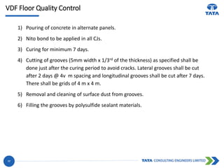 VDF Floor Quality Control
17
1) Pouring of concrete in alternate panels.
2) Nito bond to be applied in all CJs.
3) Curing for minimum 7 days.
4) Cutting of grooves (5mm width x 1/3rd of the thickness) as specified shall be
done just after the curing period to avoid cracks. Lateral grooves shall be cut
after 2 days @ 4v m spacing and longitudinal grooves shall be cut after 7 days.
There shall be grids of 4 m x 4 m.
5) Removal and cleaning of surface dust from grooves.
6) Filling the grooves by polysulfide sealant materials.
 