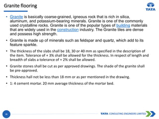 Granite flooring
• Granite is basically coarse-grained, igneous rock that is rich in silica,
aluminum, and potassium-bearing minerals. Granite is one of the commonly
used crystalline rocks. Granite is one of the popular types of building materials
that are widely used in the construction industry. The Granite tiles are dense
and possess high strength.
• Granite is made up of minerals such as feldspar and quartz, which add to its
feature sparkle.
• The thickness of the slabs shall be 18, 30 or 40 mm as specified in the description of
the item. Tolerance of + 3% shall be allowed for the thickness. In respect of length and
breadth of slabs a tolerance of + 2% shall be allowed.
• Granite stones shall be cut as per approved drawings. The shade of the granite shall
be pre-approved.
• Thickness hall not be less than 18 mm or as per mentioned in the drawing.
• 1: 4 cement mortar. 20 mm average thickness of the mortar bed.
23
 