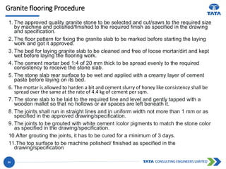 Granite flooring Procedure
1. The approved quality granite stone to be selected and cut/sawn to the required size
by machine and polished/finished to the required finish as specified in the drawing
and specification.
2. The floor pattern for fixing the granite slab to be marked before starting the laying
work and got it approved.
3. The bed for laying granite slab to be cleaned and free of loose mortar/dirt and kept
wet before laying the flooring work.
4. The cement mortar bed 1:4 of 20 mm thick to be spread evenly to the required
consistency to receive the stone slab.
5. The stone slab rear surface to be wet and applied with a creamy layer of cement
paste before laying on its bed.
6. The mortar is allowed to harden a bit and cement slurry of honey like consistency shall be
spread over the same at the rate of 4.4 kg of cement per sqm.
7. The stone slab to be laid to the required line and level and gently tapped with a
wooden mallet so that no hollows or air spaces are left beneath it.
8. The joints shall run in straight lines and in uniform width not more than 1 mm or as
specified in the approved drawing/specification.
9. The joints to be grouted with white cement /color pigments to match the stone color
as specified in the drawing/specification.
10.After grouting the joints, it has to be cured for a minimum of 3 days.
11.The top surface to be machine polished/ finished as specified in the
drawing/specification
24
 