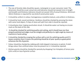 • The size of Granite slabs should be square, rectangular or as per consumer need. The
dimension should be as per actual size and tolerance should not exceed 1mm in length
and breadth and thickness tolerance should not exceed 15% of actual thickness. Minimum
18mm thickness is required for any kind of construction work.
• It should be uniform in colour, homogeneous crystalline texture, and uniform in thickness.
• It should be hard, sound and dense. Hardness should be checked by pressing the stone
with some hard object, if chips of stone will split from slab it should be rejected.
• It should give clear ringing sound when struck. It should be water cut having no circular
mark on the back of the slab.
• It should be checked for polishing quality and cutting, and it should have one face
properly polished and edges must be straight and perfectly at a right angle by means of
machine or hand cutting.
• It should be checked by scraping the surface with a coin for polishing quality and if it
leaves scratches than it means the polishing should be of poor quality as good polish
enhances the life of granite.
• Colour should be checked by rubbing with cloth dipped in kerosene or petrol, if cloth
brings colour then artificial colour must be present on it. It should be rejected.
• Kitchen granite should be checked for porosity by dropping 3 to 4 droplets of lemon juice
(citric acid) on top of granite surface
25
 