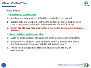 Glazed Vitrified Tiles
It has 2 types –
 Soluble salt vitrified tiles
a. are the most inexpensive vitrified tiles available in the market.
b. Soluble salts are used to penetrate the surface of the tile and give it its
colour, design and pattern during the process of manufacturing.
c. Cons: the tile may fade away after a few years due to constant wear
and tear.
 Nano polished soluble salt tiles
a. Made by adding a layer of liquid silica to the soluble salt vitrified tiles.
b. It fills the nano or micro pores of the tile to make the tiles look shinier
and feel smoother than plain soluble salt vitrified tiles. T
c. These tiles have good resistance to abrasion and are low on
maintenance.
7
 