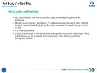 Full Body Vitrified Tiles
Full body vitrified tiles
 Full body vitrified tiles have a uniform colour running throughout their
thickness.
 The tile never fades in its lifetime. This characteristic makes full body vitrified
tiles the most suitable for high traffic areas because the scratches are hardly
visible.
 It is most expensive.
 During the process of manufacturing, the pigment mixture is added right in the
initial stages, so as to create a homogeneous color that is consistent
throughout the tile.
8
 